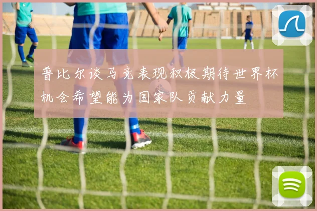 普比尔谈马竞表现积极期待世界杯机会希望能为国家队贡献力量