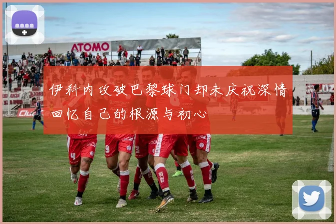 伊科内攻破巴黎球门却未庆祝深情回忆自己的根源与初心