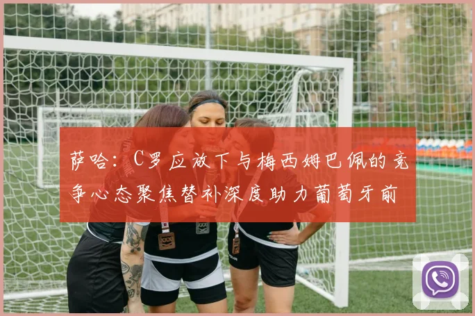 萨哈：C罗应放下与梅西姆巴佩的竞争心态聚焦替补深度助力葡萄牙前行