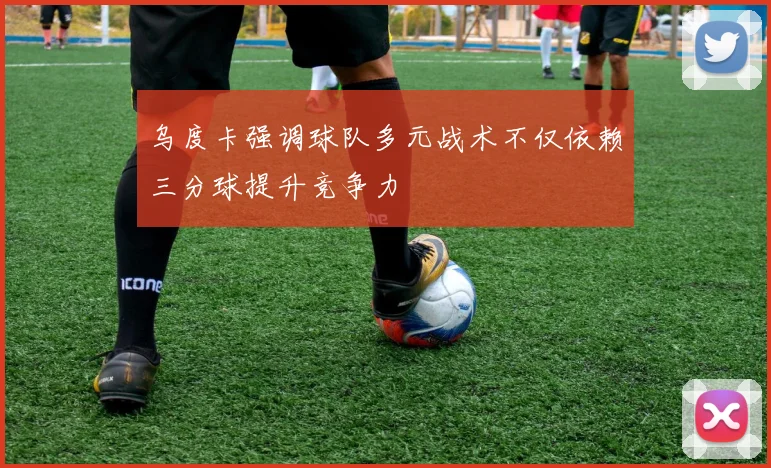 乌度卡强调球队多元战术不仅依赖三分球提升竞争力