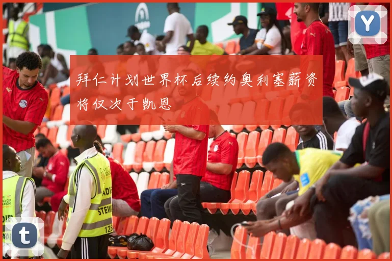拜仁计划世界杯后续约奥利塞薪资将仅次于凯恩