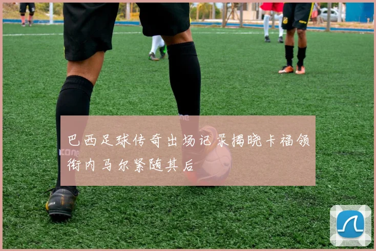 巴西足球传奇出场记录揭晓卡福领衔内马尔紧随其后