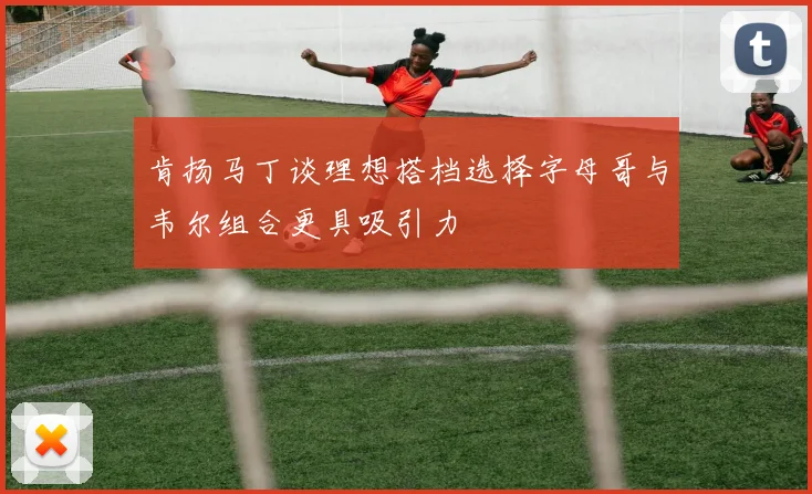 肯扬马丁谈理想搭档选择字母哥与韦尔组合更具吸引力