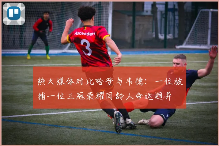热火媒体对比哈登与韦德：一位被捕一位三冠荣耀同龄人命运迥异