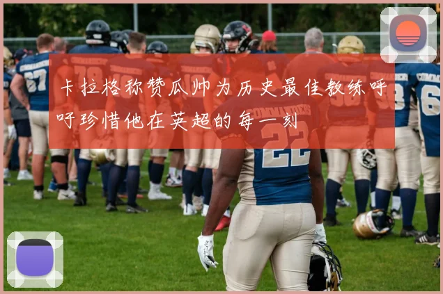卡拉格称赞瓜帅为历史最佳教练呼吁珍惜他在英超的每一刻