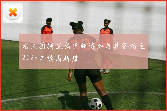 尤文图斯正式买断博加与其签约至2029年续写辉煌