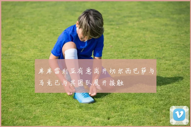 库库雷利亚有意离开切尔西巴萨与马竞已与其团队展开接触
