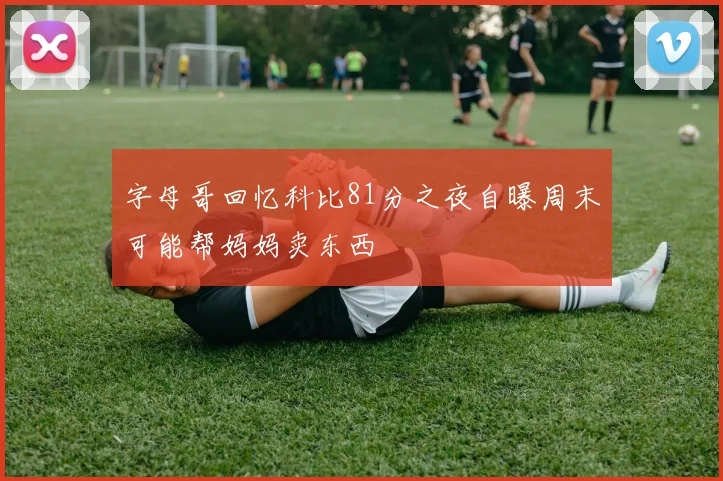 字母哥回忆科比81分之夜自曝周末可能帮妈妈卖东西