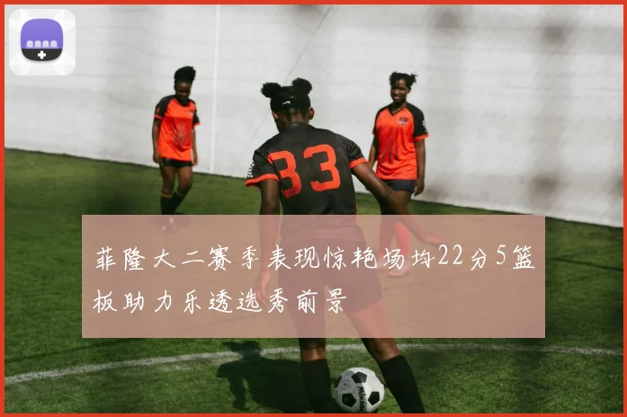 菲隆大二赛季表现惊艳场均22分5篮板助力乐透选秀前景