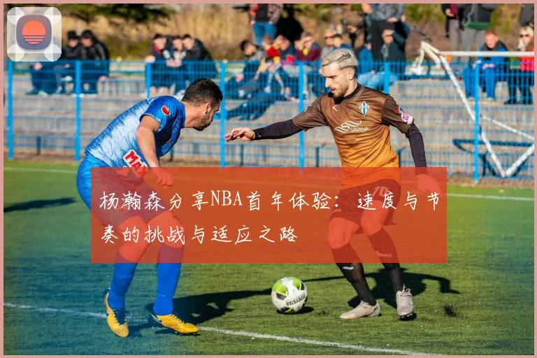 杨瀚森分享NBA首年体验：速度与节奏的挑战与适应之路