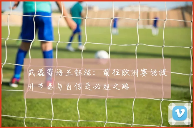 武磊寄语王钰栋：前往欧洲赛场提升节奏与自信是必经之路