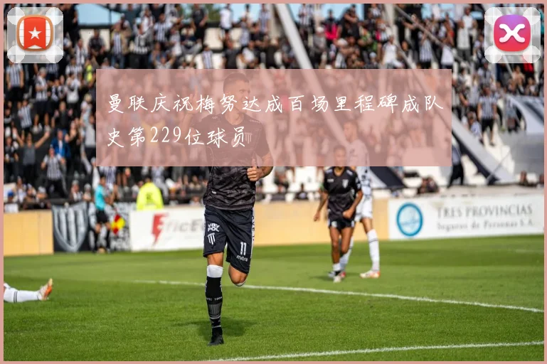 曼联庆祝梅努达成百场里程碑成队史第229位球员