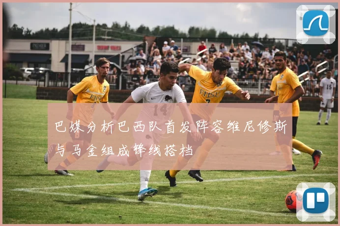 巴媒分析巴西队首发阵容维尼修斯与马金组成锋线搭档