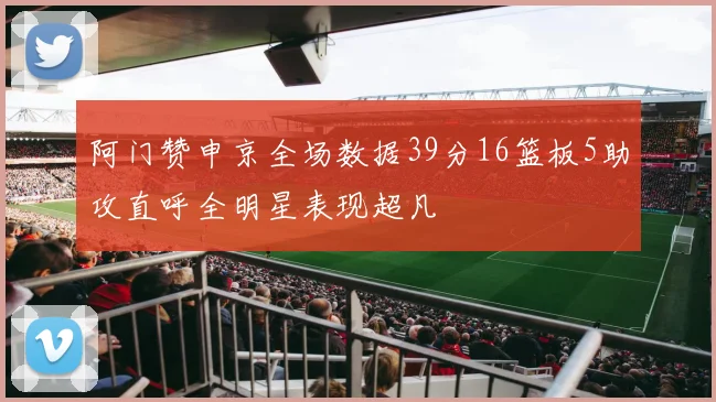 阿门赞申京全场数据39分16篮板5助攻直呼全明星表现超凡