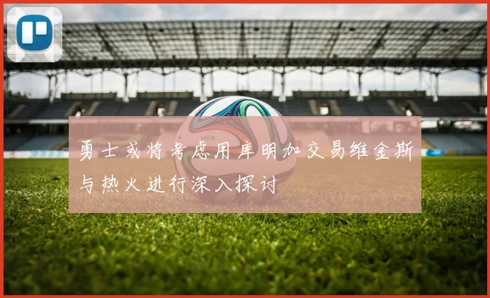 勇士或将考虑用库明加交易维金斯与热火进行深入探讨