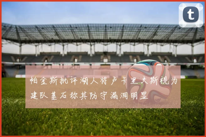 帕金斯批评湖人将卢卡里夫斯视为建队基石称其防守漏洞明显