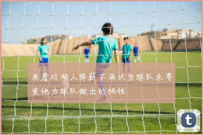 老詹对湖人降薪不满认为球队未尊重他为球队做出的牺牲