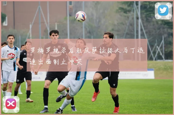 罗梅罗绝杀后狂庆萨拉赫大马丁迅速出面制止冲突