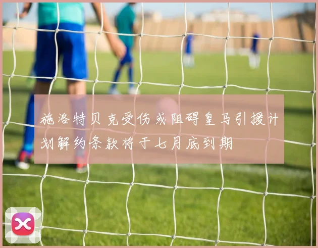 施洛特贝克受伤或阻碍皇马引援计划解约条款将于七月底到期