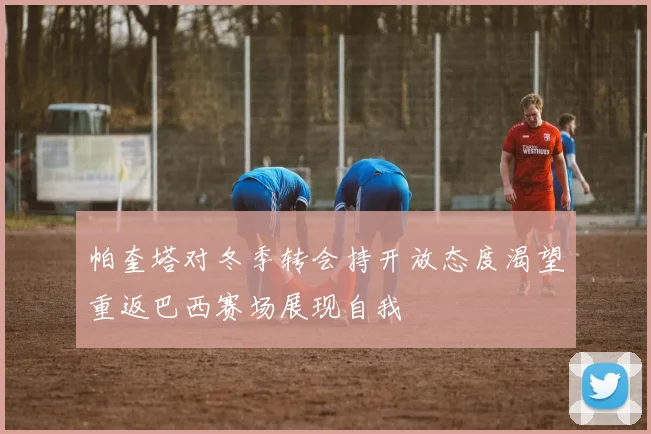 帕奎塔对冬季转会持开放态度渴望重返巴西赛场展现自我