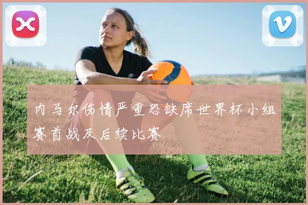 内马尔伤情严重恐缺席世界杯小组赛首战及后续比赛