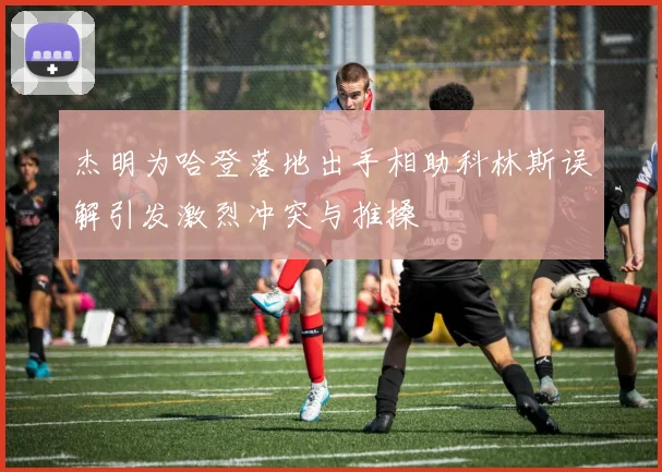 杰明为哈登落地出手相助科林斯误解引发激烈冲突与推搡