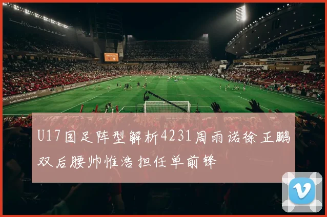 U17国足阵型解析4231周雨诺徐正鹏双后腰帅惟浩担任单前锋
